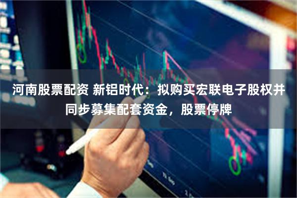 河南股票配资 新铝时代：拟购买宏联电子股权并同步募集配套资金，股票停牌