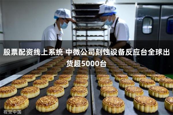 股票配资线上系统 中微公司刻蚀设备反应台全球出货超5000台