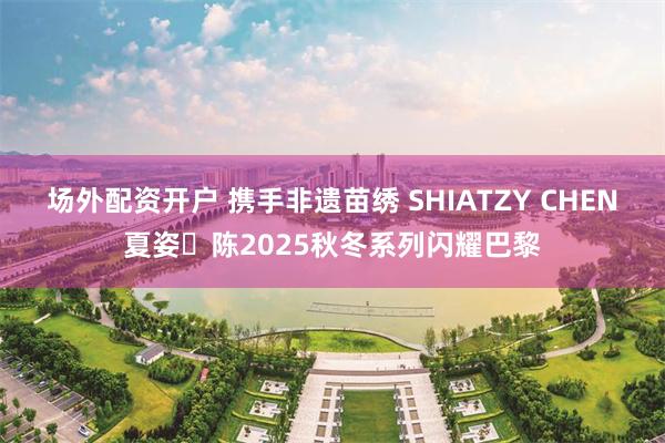 场外配资开户 携手非遗苗绣 SHIATZY CHEN夏姿・陈2025秋冬系列闪耀巴黎