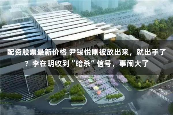 配资股票最新价格 尹锡悦刚被放出来，就出手了？李在明收到“暗杀”信号，事闹大了