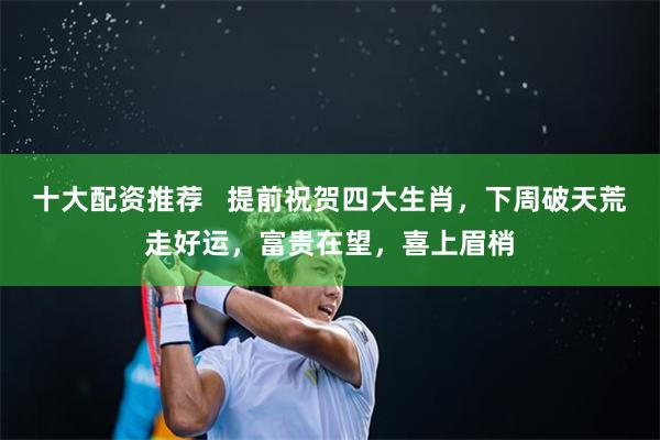 十大配资推荐   提前祝贺四大生肖，下周破天荒走好运，富贵在望，喜上眉梢