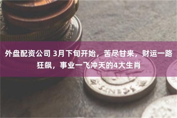 外盘配资公司 3月下旬开始，苦尽甘来，财运一路狂飙，事业一飞冲天的4大生肖