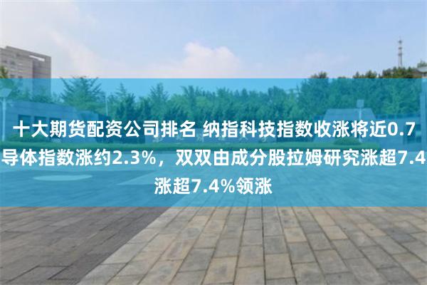 十大期货配资公司排名 纳指科技指数收涨将近0.7%，半导体指数涨约2.3%，双双由成分股拉姆研究涨超7.4%领涨