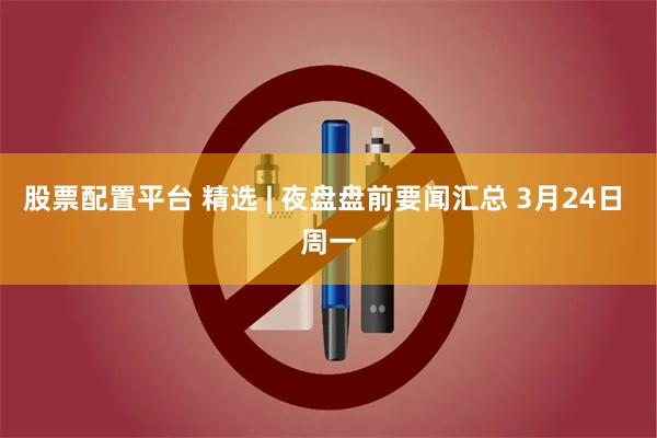 股票配置平台 精选 | 夜盘盘前要闻汇总 3月24日 周一
