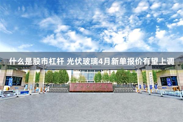 什么是股市杠杆 光伏玻璃4月新单报价有望上调