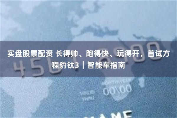 实盘股票配资 长得帅、跑得快、玩得开，首试方程豹钛3｜智能车指南