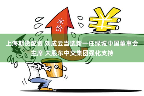 上海期货配资 刘成云当选新一任绿城中国董事会主席 大股东中交集团强化支持