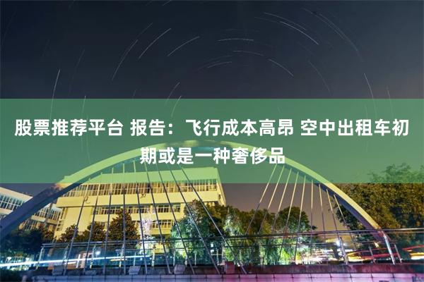 股票推荐平台 报告：飞行成本高昂 空中出租车初期或是一种奢侈品