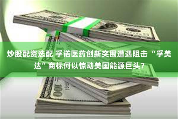 炒股配资选配 孚诺医药创新突围遭遇阻击 “孚美达”商标何以惊动美国能源巨头？