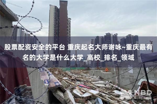 股票配资安全的平台 重庆起名大师谢咏~重庆最有名的大学是什么大学_高校_排名_领域