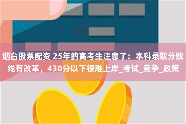烟台股票配资 25年的高考生注意了：本科录取分数线有改革，430分以下很难上岸_考试_竞争_政策