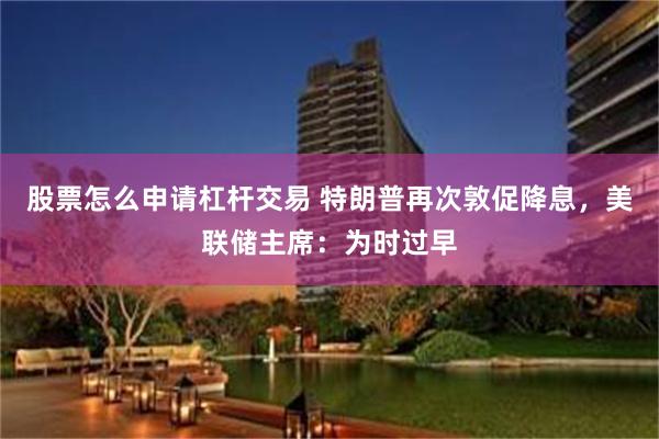 股票怎么申请杠杆交易 特朗普再次敦促降息，美联储主席：为时过早