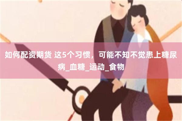 如何配资期货 这5个习惯，可能不知不觉患上糖尿病_血糖_运动_食物
