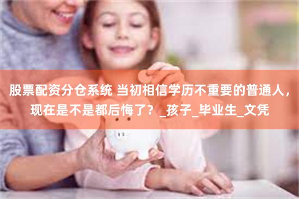 股票配资分仓系统 当初相信学历不重要的普通人，现在是不是都后悔了？_孩子_毕业生_文凭