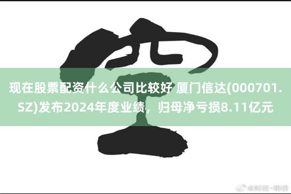 现在股票配资什么公司比较好 厦门信达(000701.SZ)发布2024年度业绩，归母净亏损8.11亿元