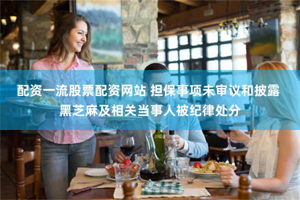 配资一流股票配资网站 担保事项未审议和披露 黑芝麻及相关当事人被纪律处分