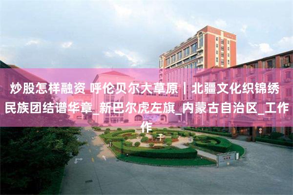 炒股怎样融资 呼伦贝尔大草原｜北疆文化织锦绣 民族团结谱华章_新巴尔虎左旗_内蒙古自治区_工作