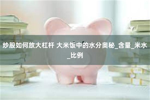 炒股如何放大杠杆 大米饭中的水分奥秘_含量_米水_比例