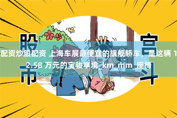 配资炒股配资 上海车展最便宜的旗舰轿车，是这辆 12.58 万元的宝骏享境_km_mm_座椅