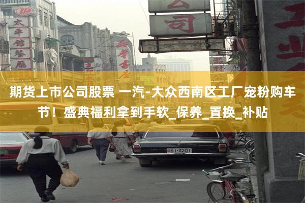 期货上市公司股票 一汽-大众西南区工厂宠粉购车节！盛典福利拿到手软_保养_置换_补贴