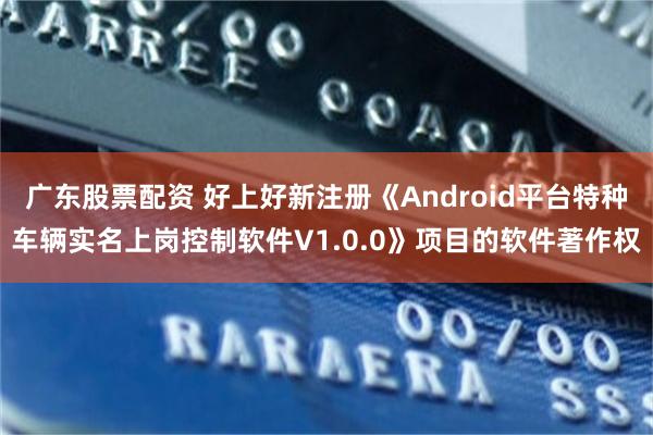 广东股票配资 好上好新注册《Android平台特种车辆实名上岗控制软件V1.0.0》项目的软件著作权