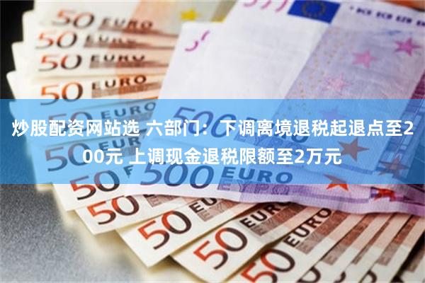 炒股配资网站选 六部门：下调离境退税起退点至200元 上调现金退税限额至2万元