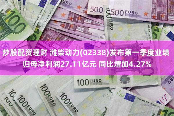 炒股配资理财 潍柴动力(02338)发布第一季度业绩 归母净利润27.11亿元 同比增加4.27%