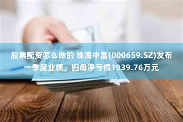 股票配资怎么做的 珠海中富(000659.SZ)发布一季度业绩，归母净亏损1939.76万元
