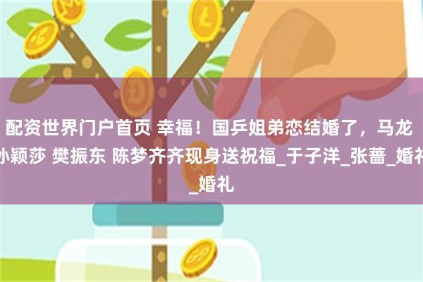 配资世界门户首页 幸福！国乒姐弟恋结婚了，马龙 孙颖莎 樊振东 陈梦齐齐现身送祝福_于子洋_张蔷_婚礼