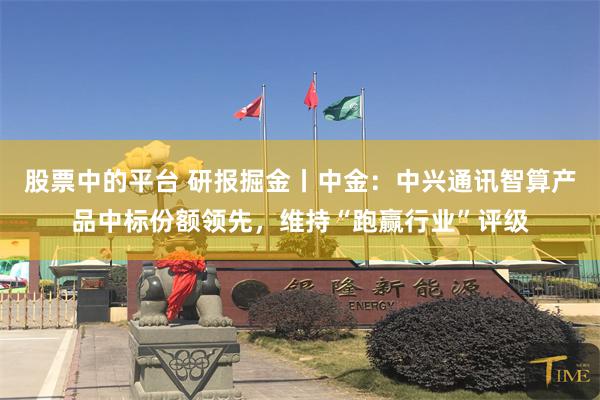 股票中的平台 研报掘金丨中金：中兴通讯智算产品中标份额领先，维持“跑赢行业”评级