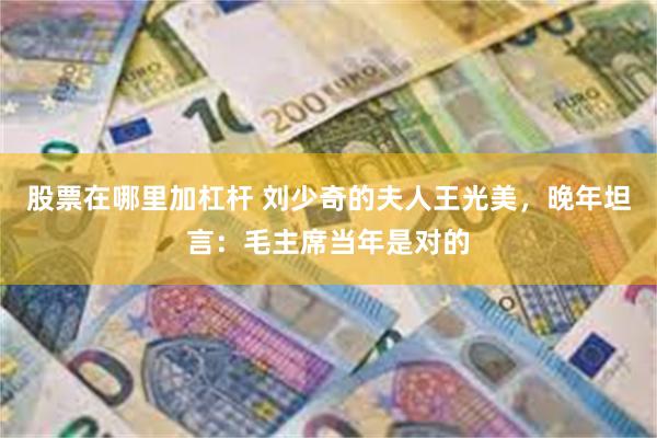 股票在哪里加杠杆 刘少奇的夫人王光美，晚年坦言：毛主席当年是对的
