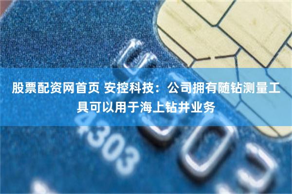 股票配资网首页 安控科技：公司拥有随钻测量工具可以用于海上钻井业务