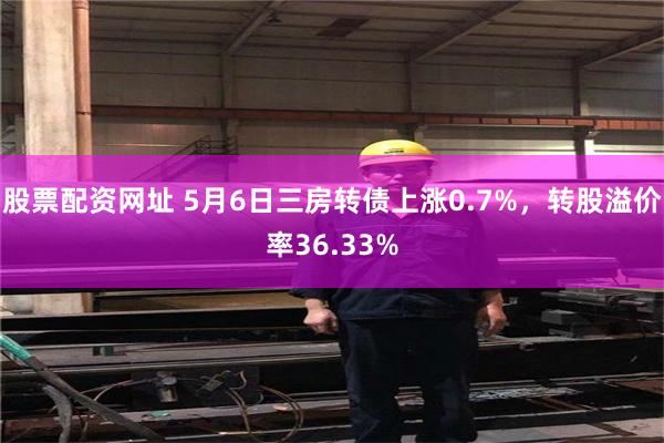 股票配资网址 5月6日三房转债上涨0.7%，转股溢价率36.33%