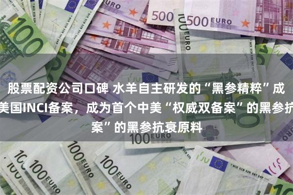 股票配资公司口碑 水羊自主研发的“黑参精粹”成功获得美国INCI备案，成为首个中美“权威双备案”的黑参抗衰原料