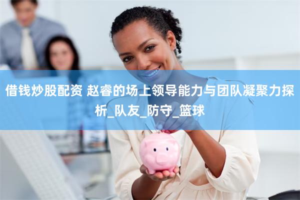 借钱炒股配资 赵睿的场上领导能力与团队凝聚力探析_队友_防守_篮球