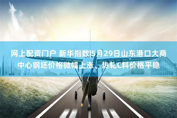 网上配资门户 新华指数|5月29日山东港口大商中心钢坯价格微幅上涨、热轧C料价格平稳