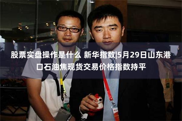 股票实盘操作是什么 新华指数|5月29日山东港口石油焦现货交易价格指数持平