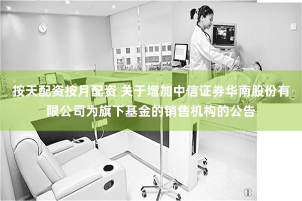 按天配资按月配资 关于增加中信证券华南股份有限公司为旗下基金的销售机构的公告