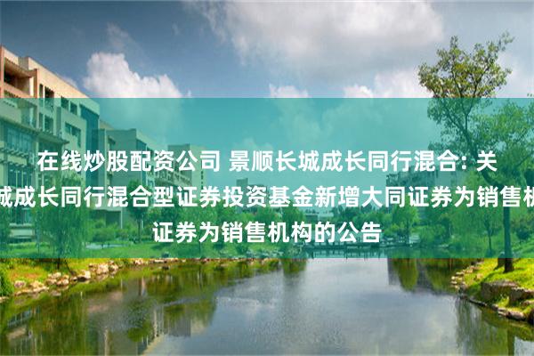 在线炒股配资公司 景顺长城成长同行混合: 关于景顺长城成长同行混合型证券投资基金新增大同证券为销售机构的公告