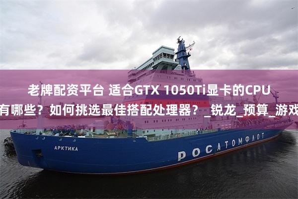老牌配资平台 适合GTX 1050Ti显卡的CPU有哪些？如何挑选最佳搭配处理器？_锐龙_预算_游戏