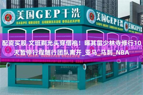 配资买股 文班剃光头穿僧袍！曝其留少林寺修行10天暂停行程随行团队离开_亚马_马刺_NBA