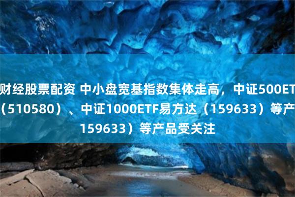 财经股票配资 中小盘宽基指数集体走高，中证500ETF易方达（510580）、中证1000ETF易方达（159633）等产品受关注