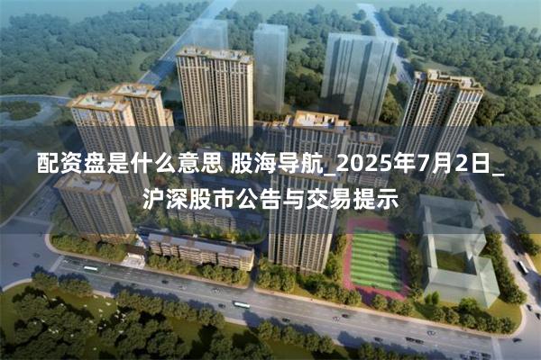 配资盘是什么意思 股海导航_2025年7月2日_沪深股市公告与交易提示