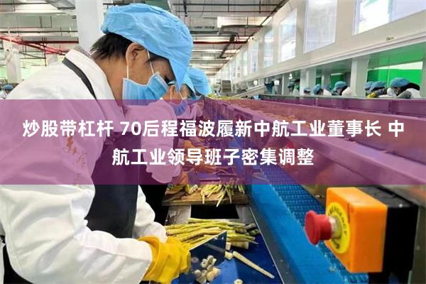 炒股带杠杆 70后程福波履新中航工业董事长 中航工业领导班子密集调整