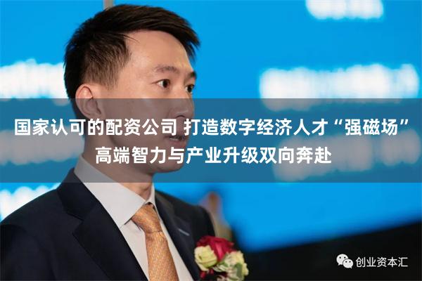 国家认可的配资公司 打造数字经济人才“强磁场” 高端智力与产业升级双向奔赴