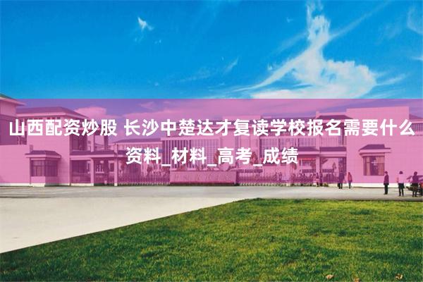 山西配资炒股 长沙中楚达才复读学校报名需要什么资料_材料_高考_成绩