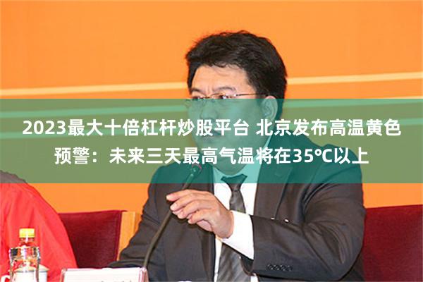 2023最大十倍杠杆炒股平台 北京发布高温黄色预警：未来三天最高气温将在35℃以上
