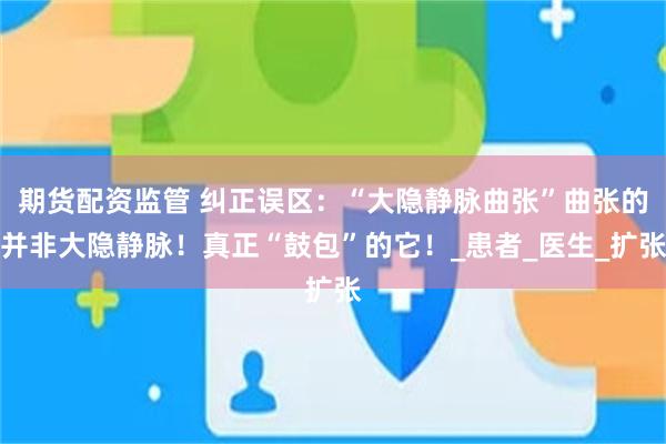 期货配资监管 纠正误区：“大隐静脉曲张”曲张的并非大隐静脉！真正“鼓包”的它！_患者_医生_扩张