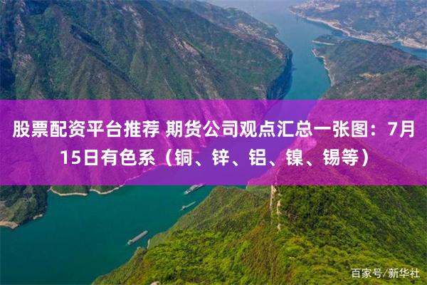 股票配资平台推荐 期货公司观点汇总一张图：7月15日有色系（铜、锌、铝、镍、锡等）