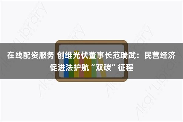 在线配资服务 创维光伏董事长范瑞武：民营经济促进法护航“双碳”征程